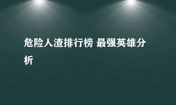 危险人渣排行榜 最强英雄分析