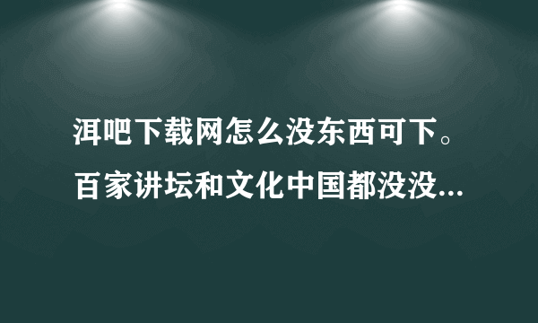 洱吧下载网怎么没东西可下。百家讲坛和文化中国都没没内容,是为什么?