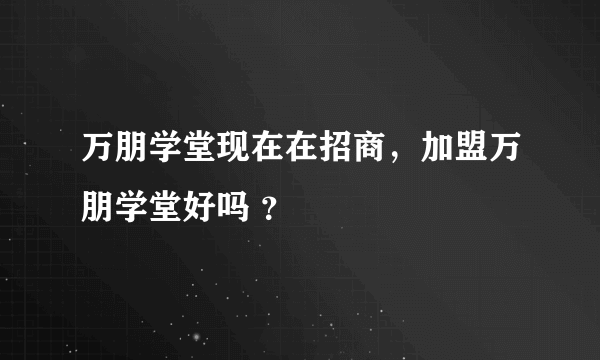 万朋学堂现在在招商，加盟万朋学堂好吗 ？