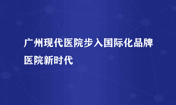 广州现代医院步入国际化品牌医院新时代