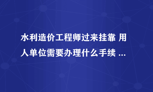 水利造价工程师过来挂靠 用人单位需要办理什么手续 需要走什么程序