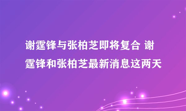 谢霆锋与张柏芝即将复合 谢霆锋和张柏芝最新消息这两天