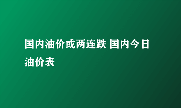 国内油价或两连跌 国内今日油价表