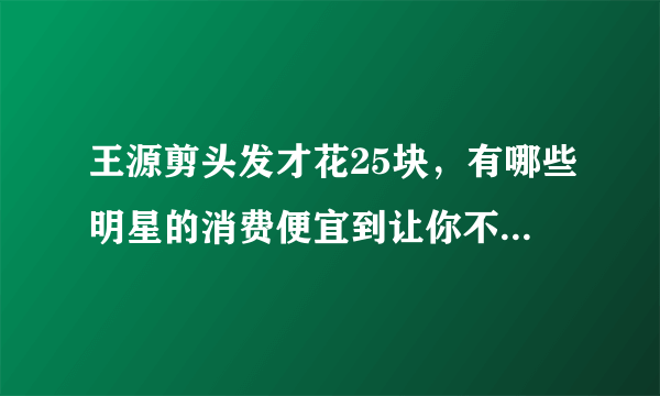 王源剪头发才花25块，有哪些明星的消费便宜到让你不敢相信？