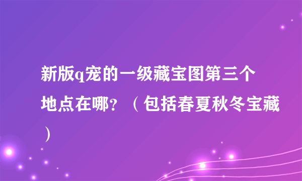 新版q宠的一级藏宝图第三个地点在哪？（包括春夏秋冬宝藏）