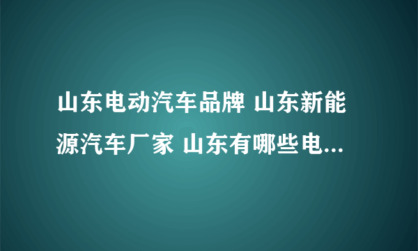 山东电动汽车品牌 山东新能源汽车厂家 山东有哪些电动汽车品牌【品牌库】