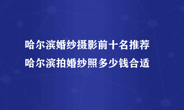 哈尔滨婚纱摄影前十名推荐 哈尔滨拍婚纱照多少钱合适