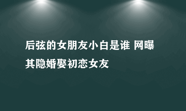 后弦的女朋友小白是谁 网曝其隐婚娶初恋女友