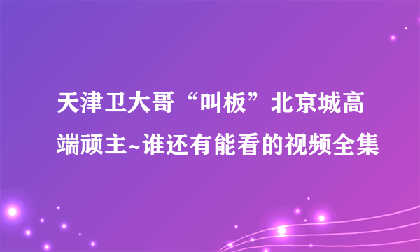 天津卫大哥“叫板”北京城高端顽主~谁还有能看的视频全集