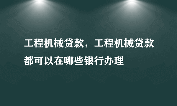 工程机械贷款，工程机械贷款都可以在哪些银行办理