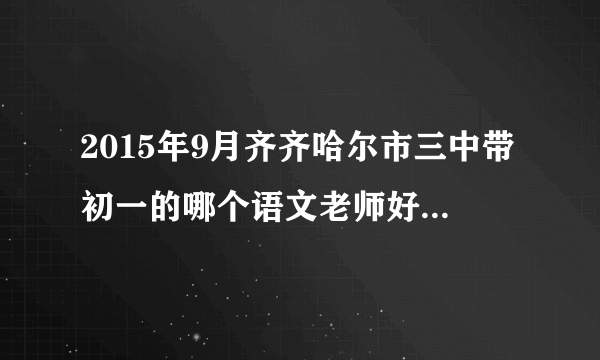 2015年9月齐齐哈尔市三中带初一的哪个语文老师好 认真负责的？