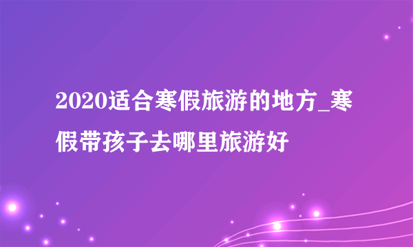 2020适合寒假旅游的地方_寒假带孩子去哪里旅游好