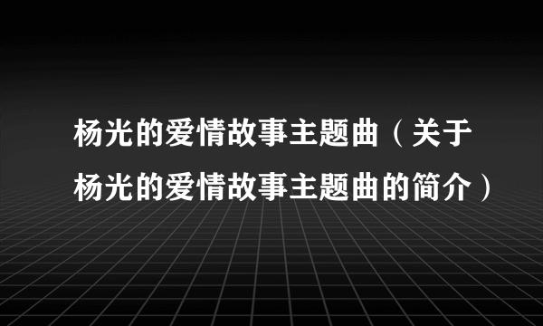 杨光的爱情故事主题曲（关于杨光的爱情故事主题曲的简介）