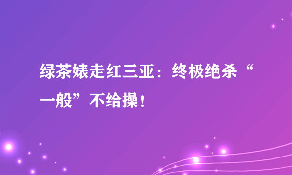 绿茶婊走红三亚：终极绝杀“一般”不给操！