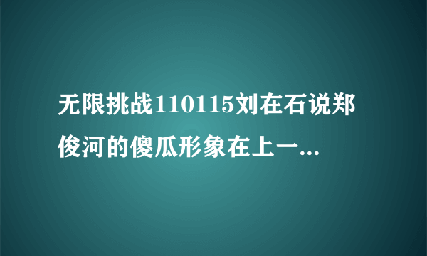 无限挑战110115刘在石说郑俊河的傻瓜形象在上一期节目已经不存在了，上一期是指哪一期？