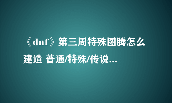 《dnf》第三周特殊图腾怎么建造 普通/特殊/传说图腾建造攻略