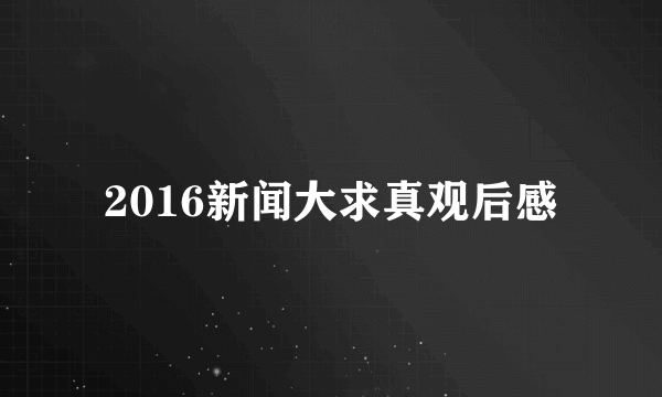 2016新闻大求真观后感