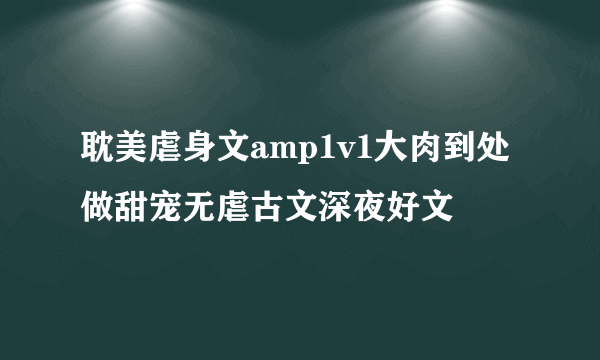 耽美虐身文amp1v1大肉到处做甜宠无虐古文深夜好文