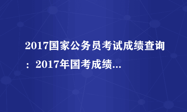 2017国家公务员考试成绩查询：2017年国考成绩什么时候查询？