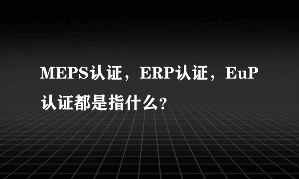 MEPS认证，ERP认证，EuP认证都是指什么？