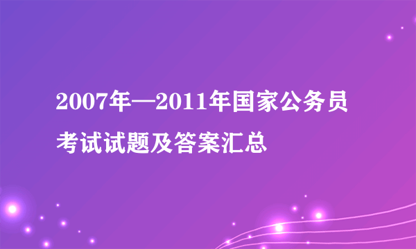 2007年—2011年国家公务员考试试题及答案汇总