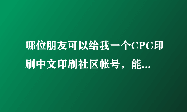 哪位朋友可以给我一个CPC印刷中文印刷社区帐号，能浏览图片没有权限限制就好。邮箱：ljy250@qq.com