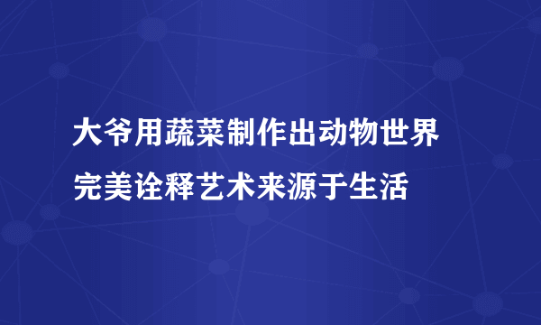 大爷用蔬菜制作出动物世界 完美诠释艺术来源于生活