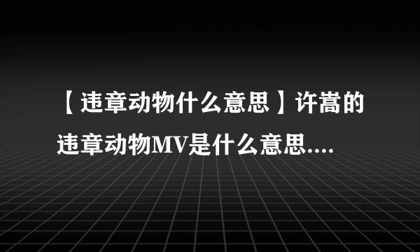 【违章动物什么意思】许嵩的违章动物MV是什么意思.好感动啊.