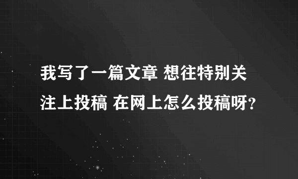 我写了一篇文章 想往特别关注上投稿 在网上怎么投稿呀？