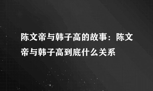 陈文帝与韩子高的故事：陈文帝与韩子高到底什么关系