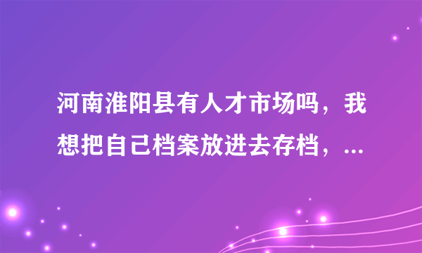 河南淮阳县有人才市场吗，我想把自己档案放进去存档，有了解的或者知道电话的告诉一下，感激不尽！！