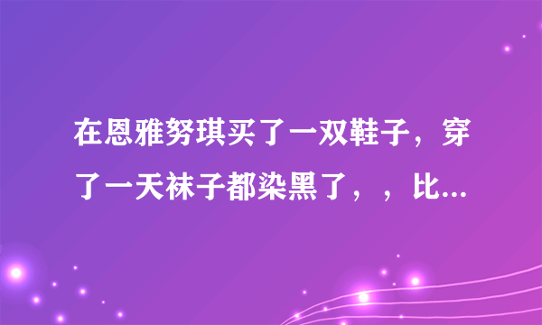 在恩雅努琪买了一双鞋子，穿了一天袜子都染黑了，，比较生气，是不是盗版鞋子哦！！！