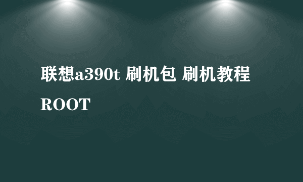 联想a390t 刷机包 刷机教程 ROOT