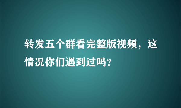 转发五个群看完整版视频，这情况你们遇到过吗？