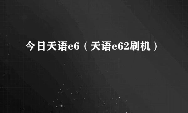 今日天语e6（天语e62刷机）