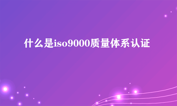 什么是iso9000质量体系认证