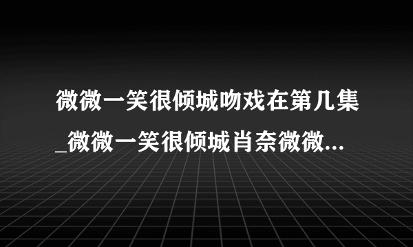 微微一笑很倾城吻戏在第几集_微微一笑很倾城肖奈微微吻戏|第一次|在哪里-飞外