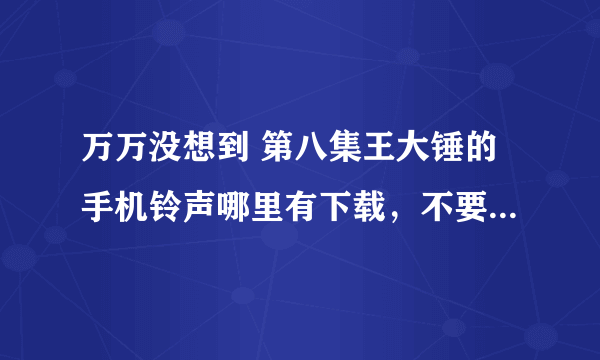 万万没想到 第八集王大锤的手机铃声哪里有下载，不要完成版的，就要大锤原版的。跪求啊