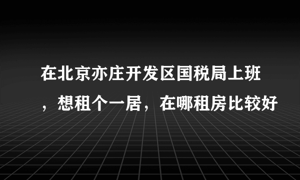 在北京亦庄开发区国税局上班，想租个一居，在哪租房比较好