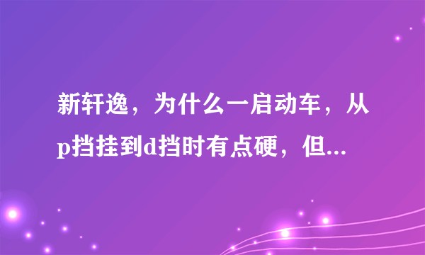 新轩逸，为什么一启动车，从p挡挂到d挡时有点硬，但开一会儿再停车，再挂挡的时候就不会这么硬了。我是上车踩刹车，启动，挂挡，松手刹。停车是，踩刹车，挂p挡，拉手刹