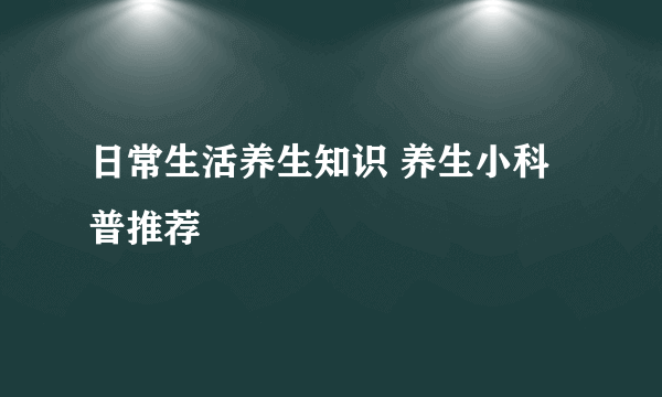 日常生活养生知识 养生小科普推荐