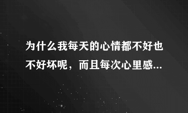 为什么我每天的心情都不好也不好坏呢，而且每次心里感觉不舒服了 不知道是什么原因 ，一般人都会知道自己心里想的是什么 可我怎么都不知道 有时候我觉得我脸上在笑 可我一照镜子却没在笑，我不想上班 ，但每天不烦也不闹， 有时候我不知道自己在紧张什么 有时候头很痛 好像里面有什么膨胀物