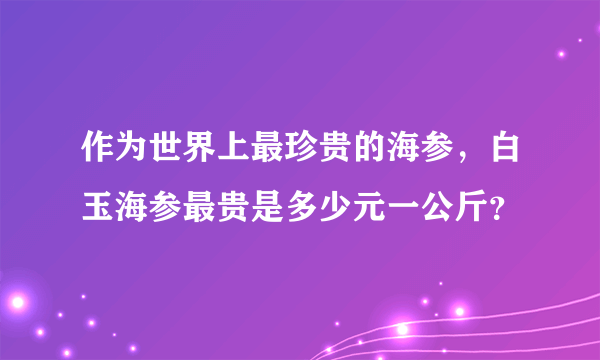 作为世界上最珍贵的海参，白玉海参最贵是多少元一公斤？