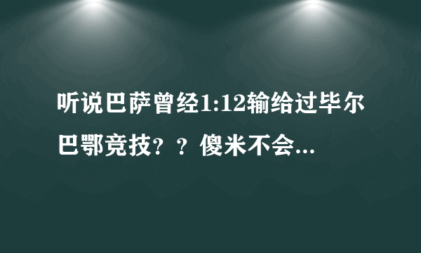 听说巴萨曾经1:12输给过毕尔巴鄂竞技？？傻米不会也说是弗朗哥拿着手枪逼着巴萨输这么多的吧？？？