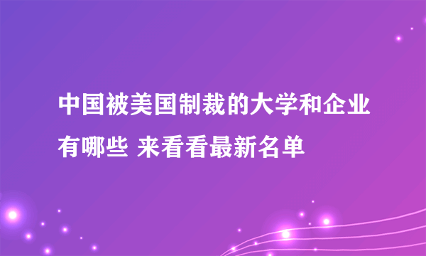 中国被美国制裁的大学和企业有哪些 来看看最新名单