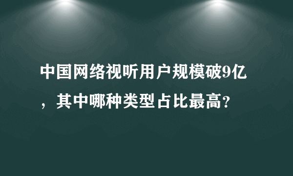 中国网络视听用户规模破9亿，其中哪种类型占比最高？