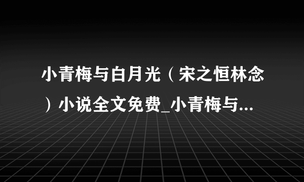 小青梅与白月光（宋之恒林念）小说全文免费_小青梅与白月光小说（宋之恒林念）最新章节目录（宋之恒林念）