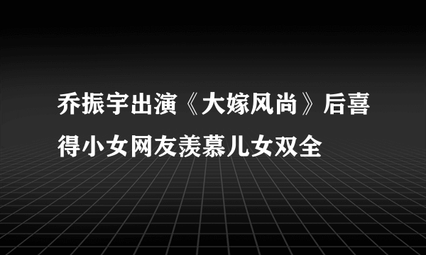 乔振宇出演《大嫁风尚》后喜得小女网友羡慕儿女双全