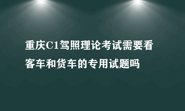 重庆C1驾照理论考试需要看客车和货车的专用试题吗