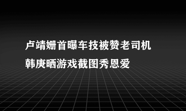 卢靖姗首曝车技被赞老司机 韩庚晒游戏截图秀恩爱